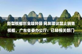 新型槟榔创业趋势图 网友建议禁止销售槟榔，广东省委办公厅：已转相关部门阅研