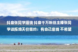 抖音张同学赚钱 抖音千万粉丝主播张同学谈拒绝天价签约：有自己底线 不希望被束缚