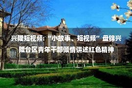 兴隆短视频:“小故事、短视频”盘锦兴隆台区青年干部倾情讲述红色精神