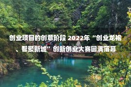 创业项目的创意阶段 2022年“创业龙袍、智聚新城”创新创业大赛圆满落幕