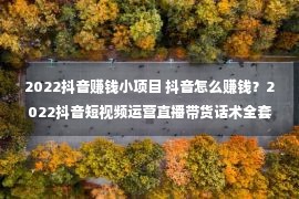 2022抖音赚钱小项目 抖音怎么赚钱？2022抖音短视频运营直播带货话术全套教程