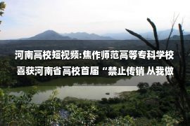 河南高校短视频:焦作师范高等专科学校喜获河南省高校首届“禁止传销 从我做起”短视频作品征集活动二等奖 —河南站—中国教育在线