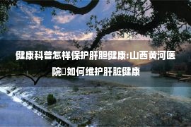 健康科普怎样保护肝胆健康:山西黄河医院◈如何维护肝脏健康