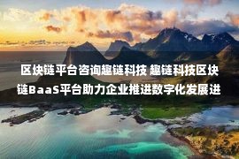 区块链平台咨询趣链科技 趣链科技区块链BaaS平台助力企业推进数字化发展进程