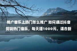 推广音乐上热门怎么推广 如何通过抖音剪辑热门音乐，每天赚1000元，适合新手操作。