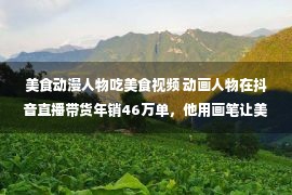 美食动漫人物吃美食视频 动画人物在抖音直播带货年销46万单，他用画笔让美食开口说话