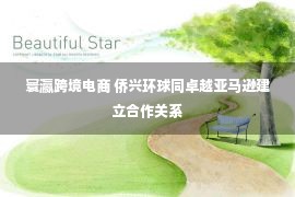 寰瀛跨境电商 侨兴环球同卓越亚马逊建立合作关系