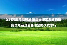 深圳跨境电商珑通 搭建品牌出海新通道 跨境电商选品基地签约仪式举行