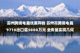 苏州跨境电商优惠购物 苏州市跨境电商9710出口超5000万元 业务量实现几何级增长