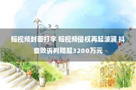 短视频封面打字 短视频侵权再起波澜 抖音败诉判赔超3200万元