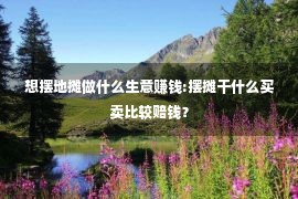 想摆地摊做什么生意赚钱:摆摊干什么买卖比较赔钱？