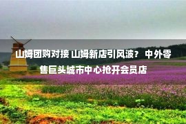 山姆团购对接 山姆新店引风波？ 中外零售巨头城市中心抢开会员店