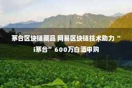 茅台区块链藏品 网易区块链技术助力“i茅台”600万白酒申购