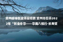 贺州卤味创业项目招聘 贺州市召开2022年“创业中华——华商八桂行·长寿贺州”双招双引推介会