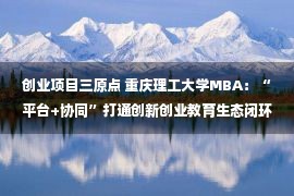 创业项目三原点 重庆理工大学MBA：“平台+协同”打通创新创业教育生态闭环