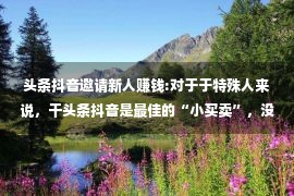 头条抖音邀请新人赚钱:对于于特殊人来说，干头条抖音是最佳的“小买卖”，没有之1