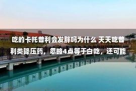 吃的卡托普利会发胖吗为什么 天天吃普利类降压药，忽略4点等于白吃，还可能有风险！早知早好