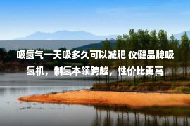 吸氢气一天吸多久可以减肥 仪健品牌吸氢机，制氢本领跨越，性价比更高