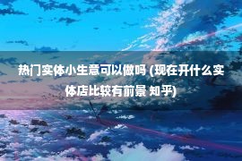 热门实体小生意可以做吗 (现在开什么实体店比较有前景 知乎)