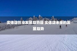 实体店创业发展趋势图 实体店未来的发展趋势