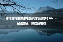 蹭吃蹭喝自媒体视频号能赚钱吗 Airbnb越赚钱，经济越萧条