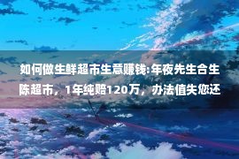 如何做生鲜超市生意赚钱:年夜先生合生陈超市，1年纯赔120万，办法值失您还鉴！