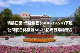 青筋日常:华建集团(600629.SH)下属公司联合体签署60.25亿元日常经营合同