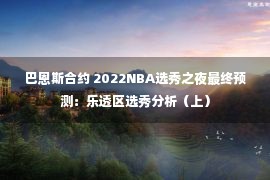 巴恩斯合约 2022NBA选秀之夜最终预测：乐透区选秀分析（上）