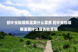 初中生物细胞需要什么营养 初中生物细胞需要什么营养物质呢