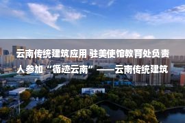 云南传统建筑应用 驻美使馆教育处负责人参加“循迹云南”——云南传统建筑研讨会