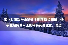 如何打游戏号赚钱快手视频 晚点独家｜快手主站负责人王剑伟转岗商业化，算法负责人接任主站