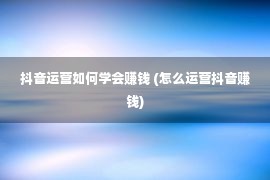 抖音运营如何学会赚钱 (怎么运营抖音赚钱)