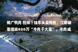 推广鸭肉 视频｜挂牛头卖鸭肉，江都破案值逾800万“牛肉干大案”，牛肉成分0，鸭肉成分100％