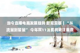 当今直播电商发展趋势 新闻洞察丨“从流量到留量” 今年双11消费将更注重质量提升