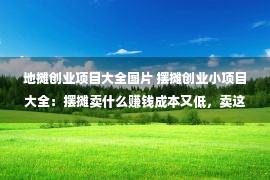 地摊创业项目大全图片 摆摊创业小项目大全：摆摊卖什么赚钱成本又低，卖这些东西成本低利润高