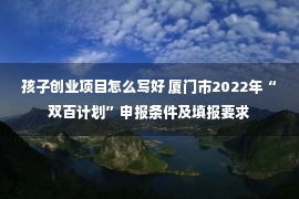 孩子创业项目怎么写好 厦门市2022年“双百计划”申报条件及填报要求