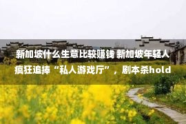 新加坡什么生意比较赚钱 新加坡年轻人疯狂追捧“私人游戏厅”，剧本杀hold不住