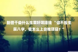 新疆干些什么生意好呢赚钱 “你不报生辰八字，我怎么上会推项目？”