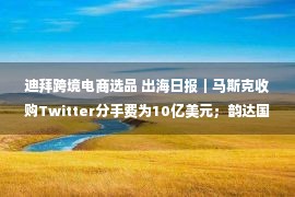 迪拜跨境电商选品 出海日报｜马斯克收购Twitter分手费为10亿美元；韵达国际新增迪拜集运服务