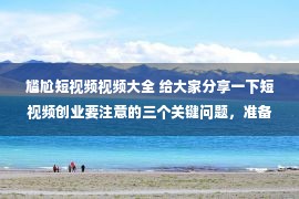 尴尬短视频视频大全 给大家分享一下短视频创业要注意的三个关键问题，准备入行的收藏