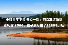 小孩自学平台 开心一刻：前女友结婚我彩礼给了500，孩子满月给了38888，后来…