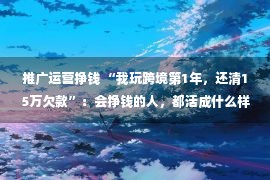 推广运营挣钱 “我玩跨境第1年，还清15万欠款”：会挣钱的人，都活成什么样？