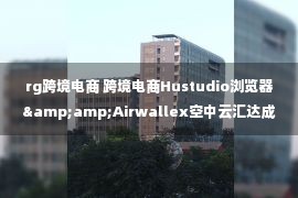 rg跨境电商 跨境电商Hustudio浏览器&amp;Airwallex空中云汇达成战略合作