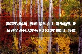 跨境电商热门赛道 聚势而上 勇拓新机 亚马逊全球开店发布《2022中国出口跨境电商产业集群发展白皮书》