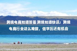 跨境电商知道答案 跨境知道快讯：跨境电商行业这么难做，低学历还有机会