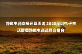 跨境电商直播运营面试 2023深圳电子生活展暨跨境电商选品交易会