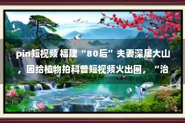 pin短视频 福建“80后”夫妻深居大山，因给植物拍科普短视频火出圈，“治愈”百万网友