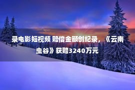 录电影短视频 赔偿金额创纪录，《云南虫谷》获赔3240万元