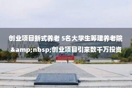 创业项目新式养老 5名大学生筹建养老院&nbsp;创业项目引来数千万投资