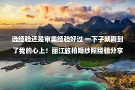 选经验还是审美经验好过 一下子就戳到了我的心上！丽江旅拍婚纱照经验分享，真有点东西